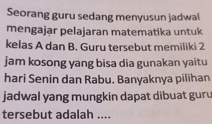 Seorang guru sedang menyusun jadwal 
mengająr pelajaran matematika untuk 
kelas A dan B. Guru tersebut memiliki 2
jam kosong yang bisa dia gunakan yaitu 
hari Senin dan Rabu. Banyaknya pilihan 
jadwal yang mungkin dapat dibuat guru 
tersebut adalah ....