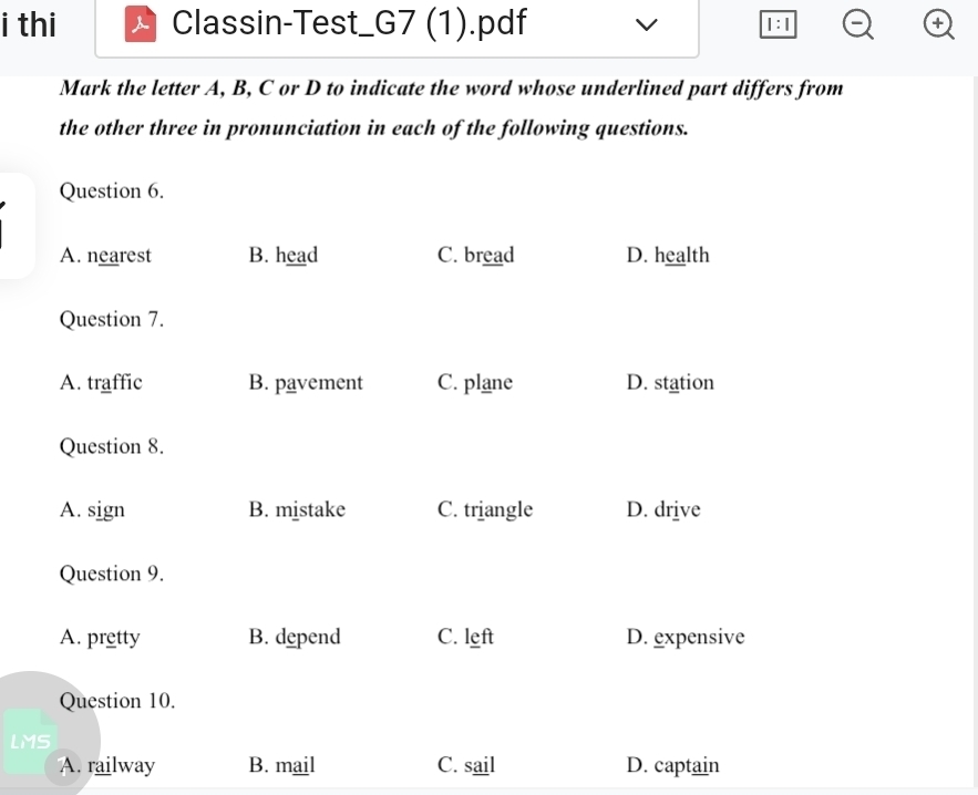 thi Classin-Test_G7 (1).pdf 1:1 +
Mark the letter A, B, C or D to indicate the word whose underlined part differs from
the other three in pronunciation in each of the following questions.
Question 6.
A. nearest B. head C. bread D. health
Question 7.
A. traffic B. pavement C. plane D. station
Question 8.
A. sign B. mistake C. triangle D. drive
Question 9.
A. pretty B. depend C. left D. expensive
Question 10.
LMS
A. railway B. mail C. sail D. captain