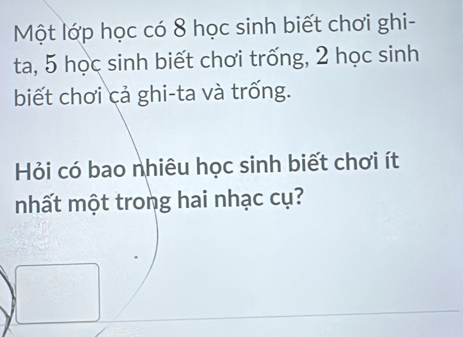 Một lớp học có 8 học sinh biết chơi ghi- 
ta, 5 học sinh biết chơi trống, 2 học sinh 
biết chơi cả ghi-ta và trống. 
Hỏi có bao nhiêu học sinh biết chơi ít 
mhất một trong hai nhạc cụ?