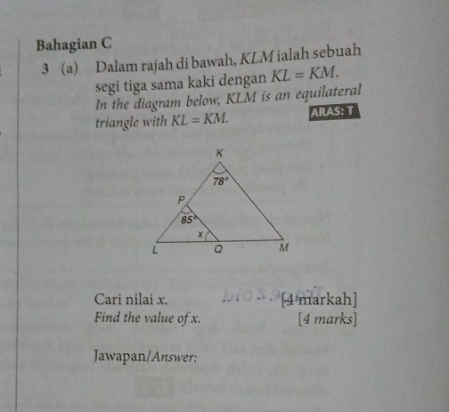 Bahagian C
3 (a) Dalam rajah di bawah, KLM ialah sebuah
segi tiga sama kaki dengan KL=KM.
In the diagram below, KLM is an equilateral
triangle with KL=KM. ARAS: T
Cari nilai x. [4 markah]
Find the value of x. [4 marks]
Jawapan/Answer: