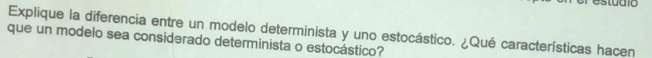 studio 
Explique la diferencia entre un modelo determinista y uno estocástico. ¿Qué características hacen 
que un modelo sea considerado determinista o estocástico?