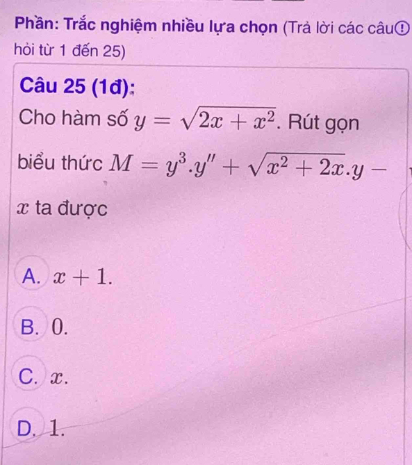 Phần: Trắc nghiệm nhiều lựa chọn (Trả lời các câu①
hỏi từ 1 đến 25)
Câu 25 (1đ):
Cho hàm số y=sqrt(2x+x^2). Rút gọn
biểu thức M=y^3.y''+sqrt(x^2+2x).y-
x ta được
A. x+1.
B. 0.
C. x.
D. 1.