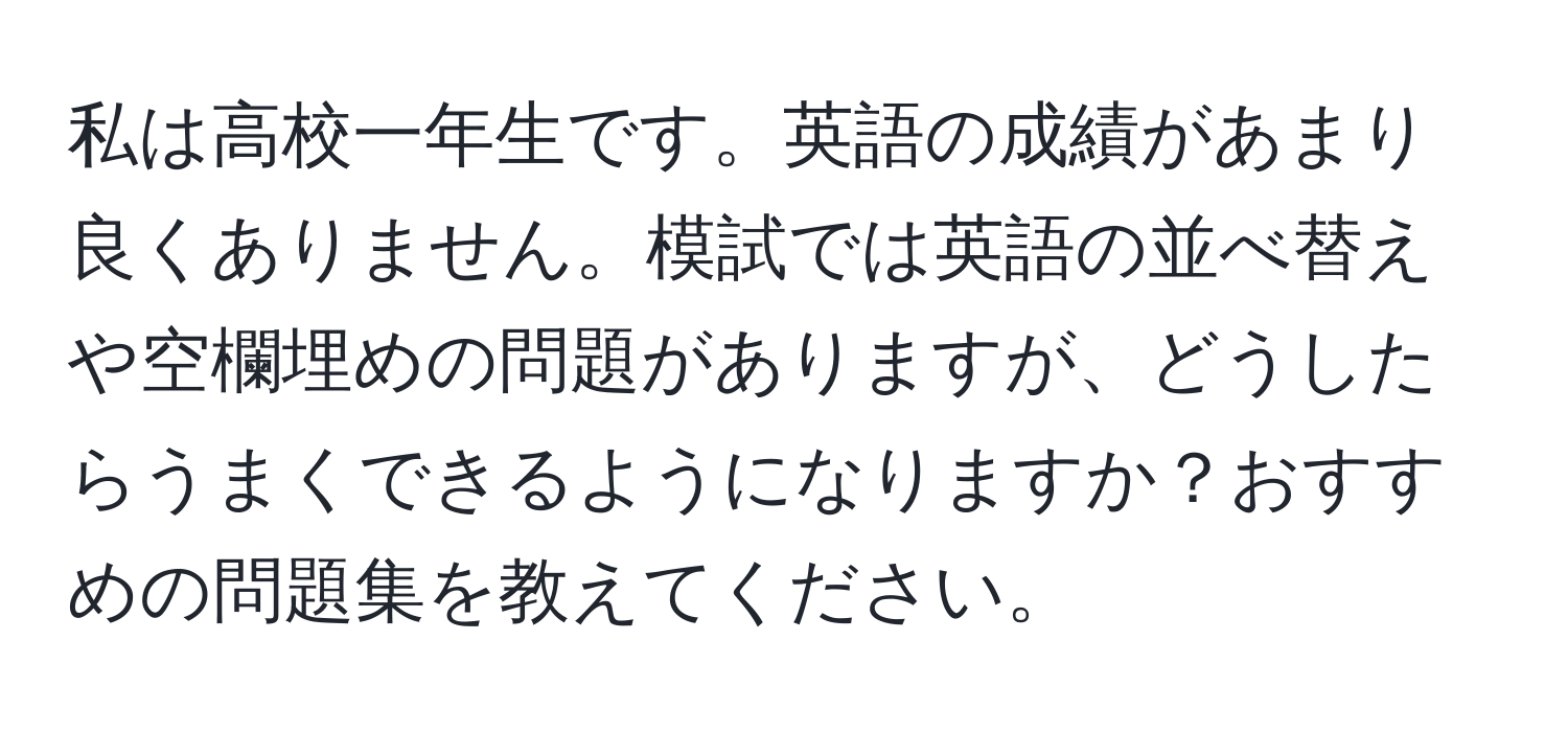 私は高校一年生です。英語の成績があまり良くありません。模試では英語の並べ替えや空欄埋めの問題がありますが、どうしたらうまくできるようになりますか？おすすめの問題集を教えてください。