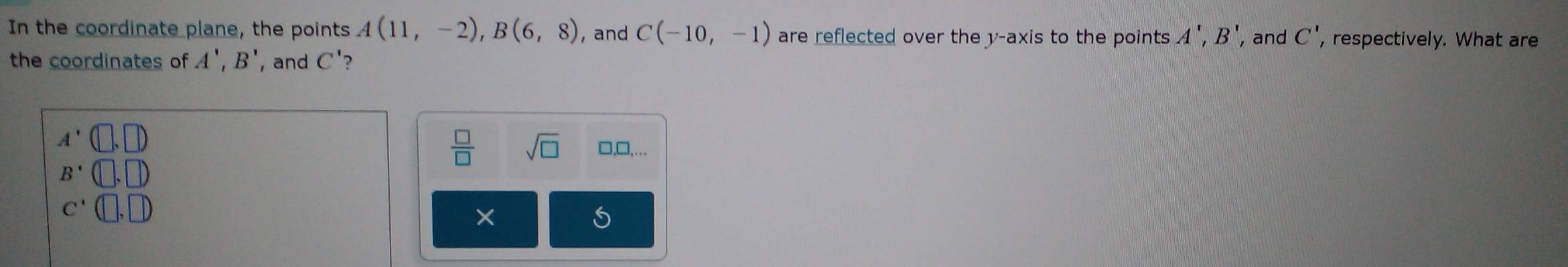 In the coordinate plane, the points A(11,-2), B(6,8) ,and C(-10,-1) are reflected over the y-axis to the points A', B' , and C' , respectively. What are
the coordinates of A', B' , and C'?
A'
 □ /□   sqrt(□ ) □,□,
B'
C'