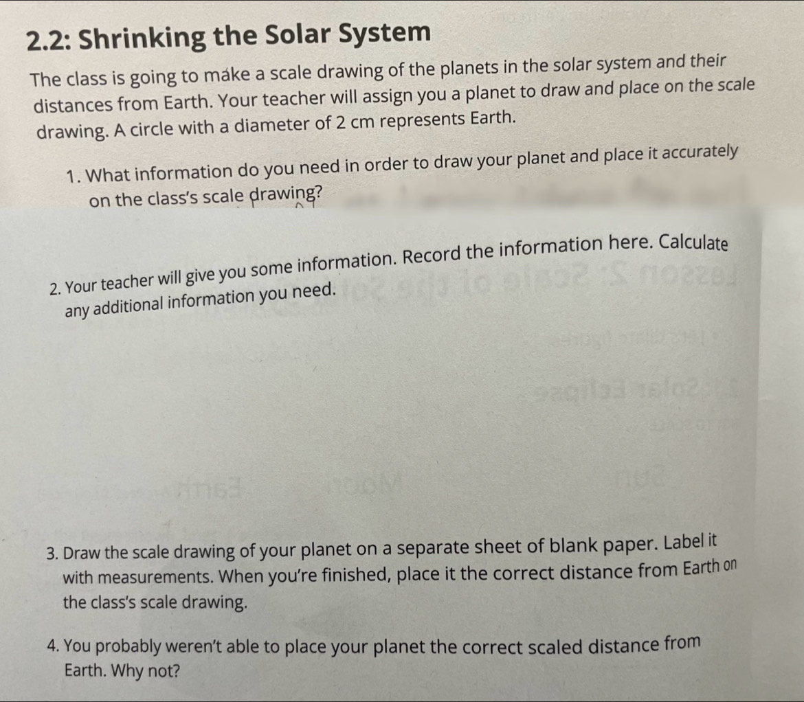 2.2: Shrinking the Solar System 
The class is going to make a scale drawing of the planets in the solar system and their 
distances from Earth. Your teacher will assign you a planet to draw and place on the scale 
drawing. A circle with a diameter of 2 cm represents Earth. 
1. What information do you need in order to draw your planet and place it accurately 
on the class's scale drawing? 
2. Your teacher will give you some information. Record the information here. Calculate 
any additional information you need. 
3. Draw the scale drawing of your planet on a separate sheet of blank paper. Label it 
with measurements. When you're finished, place it the correct distance from Earth on 
the class's scale drawing. 
4. You probably weren’t able to place your planet the correct scaled distance from 
Earth. Why not?