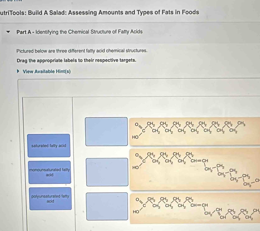 utriTools: Build A Salad: Assessing Amounts and Types of Fats in Foods
Part A - Identifying the Chemical Structure of Fatty Acids
Pictured below are three different fatty acid chemical structures.
Drag the appropriate labels to their respective targets.
View Available Hint(s)
^O_CH_2CH_2CH_2CH_2CH_2CH_2CH_2CH_2CH_2CH_2CH_2CH_2CH_2CH_3 
frac  HO
saturated fatty acid
monounsaturated fatty
□  
acid
□  o_3C_OH_2C_2^C_2C_2^((Cl_2)^CH)_2CH_2OH_2xrightarrow CH_2CH_2-CH_2OH_2-CH_2OH_2-CH_2O
polyunsaturated fatty
acid° O_bC^(CH_2)CH_2CH_2CH_2CH_2CH=CH_2CH_2CH_2CH=CH_2CH_2CH_3CH_2CH_2OH