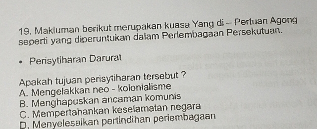 Makluman berikut merupakan kuasa Yang di - Pertuan Agong
seperti yang diperuntukan dalam Perlembagaan Persekutuan.
Persytiharan Darurat
Apakah tujuan perisytiharan tersebut ?
A. Mengetakkan neo - kolonialisme
B. Menghapuskan ancaman komunis
C. Mempertahankan keselamatan negara
D. Menyelesaíkan pertindihan periembagaan