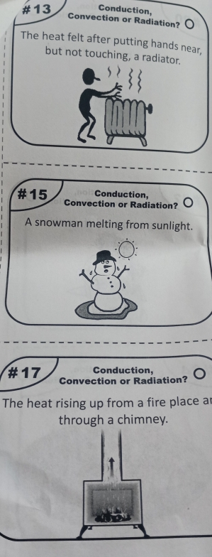 #13 Conduction, 
Convection or Radiation? 
The heat felt after putting hands near, 
but not touching, a radiator. 
Conduction, 
#15 Convection or Radiation? 
A snowman melting from sunlight. 
Conduction, 
#17 Convection or Radiation? 
The heat rising up from a fire place ar 
through a chimney.