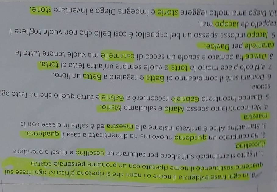 In ogni frase evidenzia il nome o i nomi che si ripetono e riscrivi ogni frase sul 
quaderno sostituendo il nome ripetuto con un pronome personale adatto. 
1. Il gatto si arrampicó sull'albero per catturare un uccellino e riuscì a prendere 
l'uccellino. 
2. He comprato un quaderno nuovo ma ho dimenticato a casa il quaderno. 
3. Stamattina Alice è arrivata insieme alla maestra ed è salita in classe con la 
maestra. 
4. Noi incontriamo spesso Mario e salutiamo Mario. 
5. Quando incontrerò Gabriele racconterò a Gabriele tutto quello che ho fatto og 
scuola. 
6. Domani sarà il compleanno di Betta e regalerò a Betta un libro. 
7. A Nicolò piace molto la torta e vuole sempre un'altra fetta di torta. 
8. Davide ha portato a scuola un sacco di caramelle ma vuole tenere tutte le 
caramelle per Davide. 
9. Jacopo indossa spesso un bel cappello; è così bello che non vuole togliere il 
cappello da Jacopo mai. 
10. Diego ama molto leggere storie e impegna Diego a inventare storie.