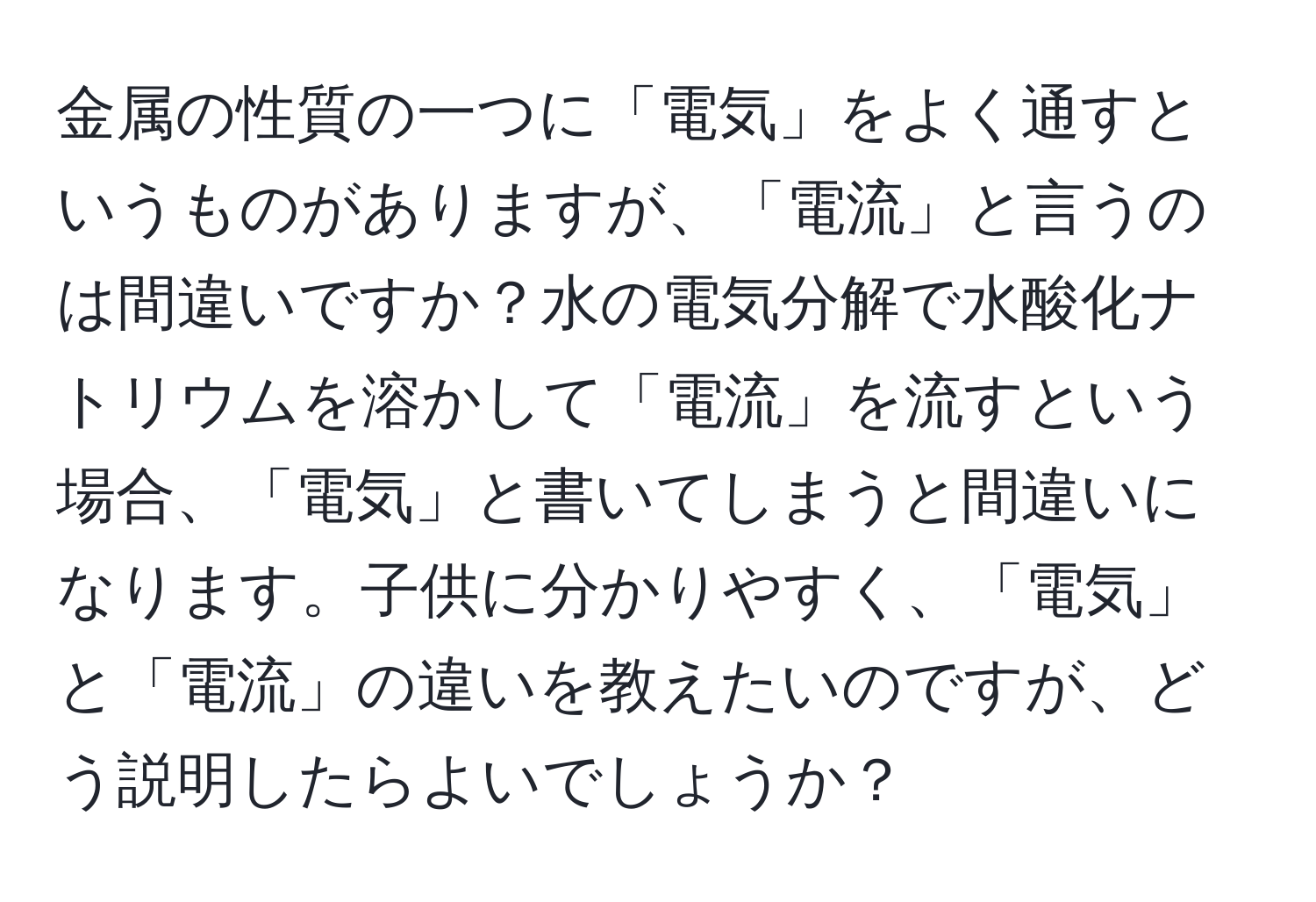 金属の性質の一つに「電気」をよく通すというものがありますが、「電流」と言うのは間違いですか？水の電気分解で水酸化ナトリウムを溶かして「電流」を流すという場合、「電気」と書いてしまうと間違いになります。子供に分かりやすく、「電気」と「電流」の違いを教えたいのですが、どう説明したらよいでしょうか？