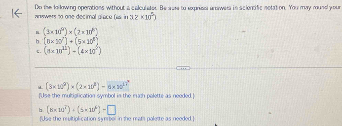 Do the following operations without a calculator. Be sure to express answers in scientific notation. You may round your 
answers to one decimal place (as in 3.2* 10^5). 
a. (3* 10^9)* (2* 10^8)
b. (8* 10^7)+(5* 10^6)
C. (8* 10^(11))/ (4* 10^2)
a. (3* 10^9)* (2* 10^8)=6* 10^(17)
(Use the multiplication symbol in the math palette as needed.) 
b. (8* 10^7)+(5* 10^6)=□
(Use the multiplication symbol in the math palette as needed.)