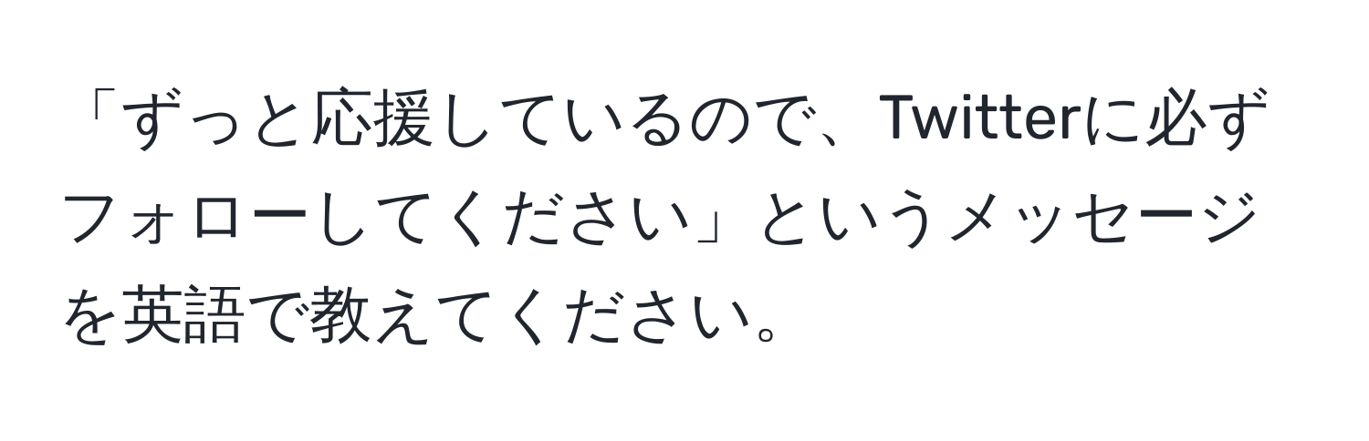 「ずっと応援しているので、Twitterに必ずフォローしてください」というメッセージを英語で教えてください。