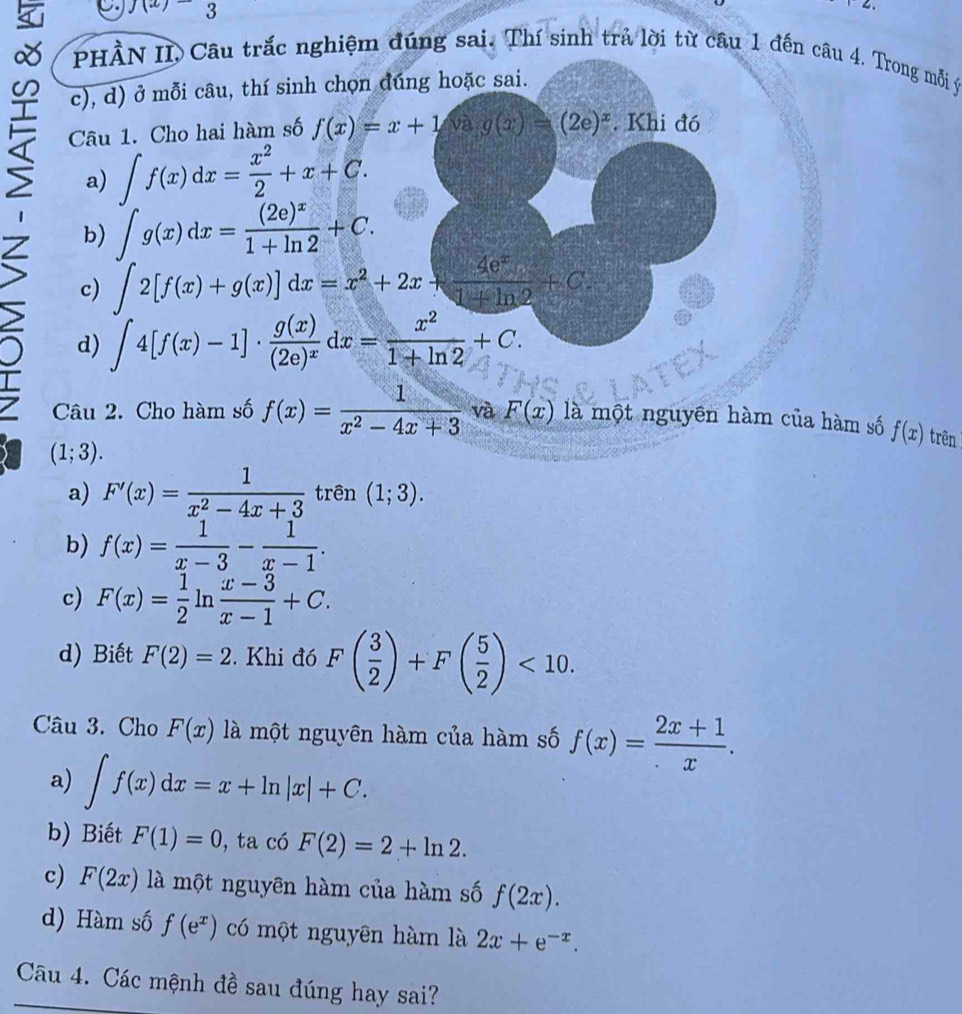 f(x)=3
≌ c), d) ở mỗi câu, thí sinh chọn đúng hoặc sai.
PHÀN II, Câu trắc nghiệm đúng sai. Thí sinh trả lời từ câu 1 đến câu 4. Trong mỗi ý
Câu 1. Cho hai hàm số f(x)=x+1 và g(x)=(2e)^x. Khi đó
a) ∈t f(x)dx= x^2/2 +x+C.
Z b) ∈t g(x)dx=frac (2e)^x1+ln 2+C.
c) ∈t 2[f(x)+g(x)]dx=x^2+2x+ 4e^x/1+ln 2 +C.
d) ∈t 4[f(x)-1]· frac g(x)(2e)^xdx= x^2/1+ln 2 +C.
Câu 2. Cho hàm số f(x)= 1/x^2-4x+3  và F(x) là một nguyên hàm của hàm số f(x) trên
(1;3).
a) F'(x)= 1/x^2-4x+3  trên (1;3).
b) f(x)= 1/x-3 - 1/x-1 .
c) F(x)= 1/2 ln  (x-3)/x-1 +C.
d) Biết F(2)=2. Khi đó F( 3/2 )+F( 5/2 )<10.
Câu 3. Cho F(x) là một nguyên hàm của hàm số f(x)= (2x+1)/x .
a) ∈t f(x)dx=x+ln |x|+C.
b) Biết F(1)=0 , ta có F(2)=2+ln 2.
c) F(2x) là một nguyên hàm của hàm số f(2x).
d) Hàm số f(e^x) có một nguyên hàm là 2x+e^(-x).
Câu 4. Các mệnh đề sau đúng hay sai?