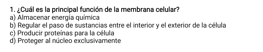 ¿Cuál es la principal función de la membrana celular?
a) Almacenar energía química
b) Regular el paso de sustancias entre el interior y el exterior de la célula
c) Producir proteínas para la célula
d) Proteger al núcleo exclusivamente