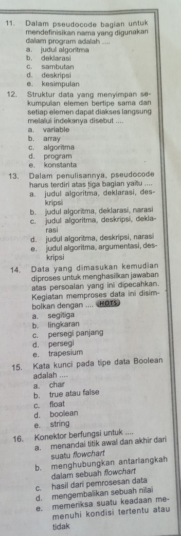 Dalam pseudocode bagian untuk
mendefinisikan nama yang digunakan
dalam program adalah ....
a. judul algoritma
b. deklarasi
c. sambutan
d. deskripsi
e. kesimpulan
12. Struktur data yang menyimpan se-
kumpulan elemen bertipe sama dan
setiap elemen dapat diakses langsung
melalui indekənya disebut ....
a. variable
b. array
c. algoritma
d. program
e. konstanta
13. Dalam penulisannya, pseudocode
harus terdiri atas tiga bagian yaitu ....
a. judul algoritma, deklarasi, des-
kripsi
b. judul algoritma, deklarasi, narasi
c. judul algoritma, deskripsi, dekla-
rasi
d. judul algoritma, deskripsi, narasi
e. judul algoritma, argumentasi, des-
kripsi
14. Data yang dimasukan kemudian
diproses untuk menghasilkan jawaban
atas persoalan yang ini dipecahkan.
Kegiatan memproses data ini disim-
bolkan dengan .... HOTS
a. segitiga
b. lingkaran
c. persegi panjang
d. persegi
e. trapesium
15. Kata kunci pada tipe data Boolean
adalah ....
a. char
b. true atau false
c. float
d. boolean
e. string
16. Konektor berfungsi untuk ....
a. menandai titik awal dan akhir dari
suatu flowchart
b. menghubungkan antarlangkah
dalam sebuah flowchart
c. hasil dari pemrosesan data
d. mengembalikan sebuah nilai
e. memeriksa suatu keadaan me-
menuhi kondisi tertentu atau
tidak