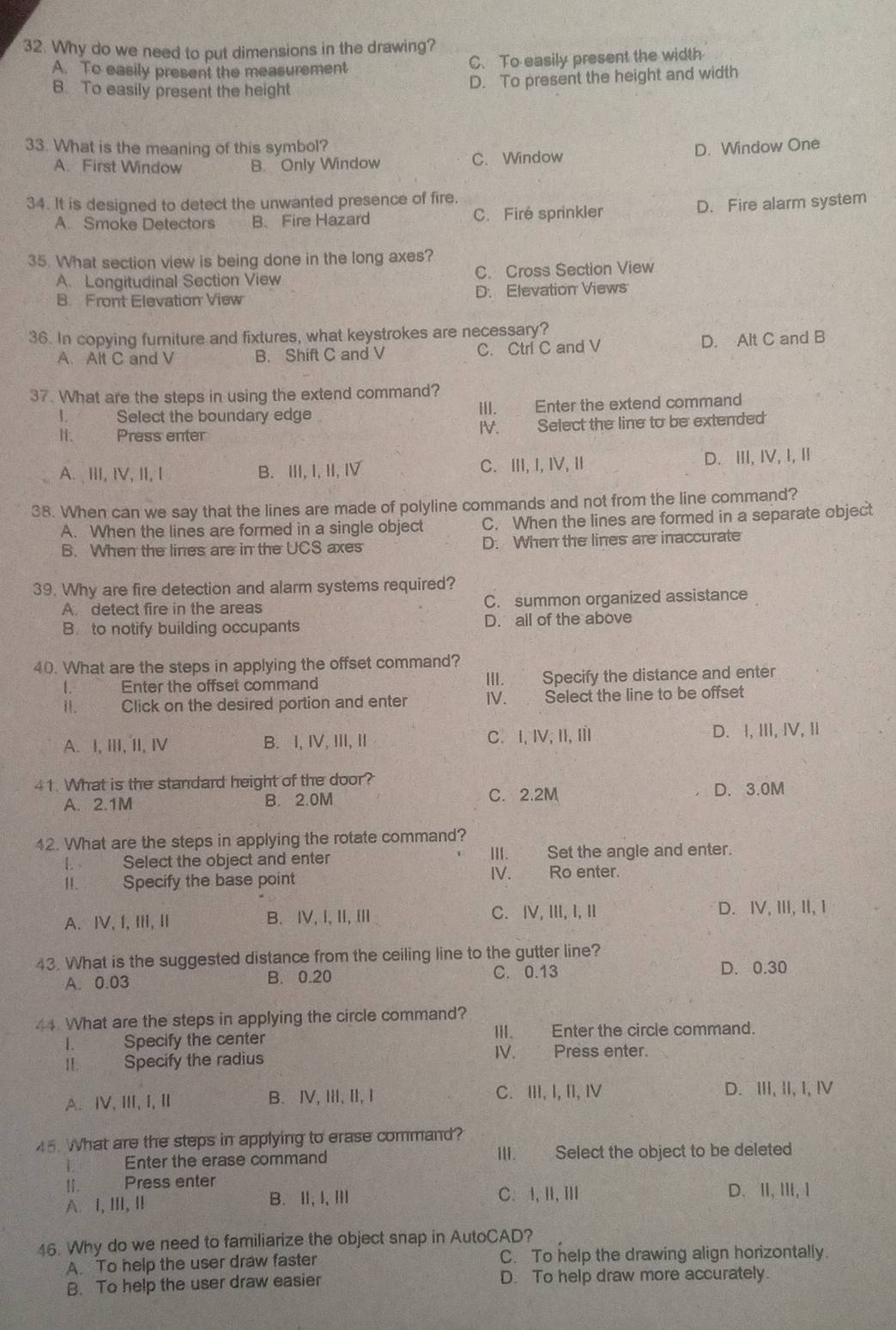 Why do we need to put dimensions in the drawing?
A. To easily present the measurement C. To easily present the width
B. To easily present the height
D. To present the height and width
33. What is the meaning of this symbol? D. Window One
A. First Window B. Only Window C. Window
34. It is designed to detect the unwanted presence of fire.
A. Smoke Detectors B. Fire Hazard C. Fire sprinkler D. Fire alarm system
35. What section view is being done in the long axes?
A. Longitudinal Section View C. Cross Section View
B. Front Elevation View D. Elevation Views
36. In copying furniture and fixtures, what keystrokes are necessary?
A. Alt C and V B. Shift C and V C. Ctri C and V D. Alt C and B
37. What are the steps in using the extend command?
1. Select the boundary edge III. Enter the extend command
II. Press enter IV. Select the line to be extended
A. ⅢII, IV, II, I B. III, I, II, Ⅳ C. Ⅲ, I, I,Ⅱ D. ⅢI, IV, I,Ⅱ
38. When can we say that the lines are made of polyline commands and not from the line command?
A. When the lines are formed in a single object C. When the lines are formed in a separate object
B. When the lines are in the UCS axes D. When the lines are inaccurate
39. Why are fire detection and alarm systems required?
A. detect fire in the areas C. summon organized assistance
B. to notify building occupants D. all of the above
40. What are the steps in applying the offset command?
I. Enter the offset command III. Specify the distance and enter
Il. Click on the desired portion and enter IV. Select the line to be offset
A. I, III, II, I B. I, IV, III, II C. I, IV, II, II D. I, ⅢII, IV, Ⅱ
41. What is the standard height of the door? D. 3.0M
A. 2.1M B. 2.0M C. 2.2M
42. What are the steps in applying the rotate command?
1. Select the object and enter III. Set the angle and enter.
II Specify the base point
IV. Ro enter.
A. ⅣV, I,II, I B. Ⅳ,I,Ⅱ, Ⅲ C. ⅣV,ⅢI, I,Ⅱ D. Ⅳ, ⅢI, II, I
43. What is the suggested distance from the ceiling line to the gutter line?
A. 0.03 B. 0.20 C. 0.13
D. 0.30
44. What are the steps in applying the circle command?
1. Specify the center III. Enter the circle command.
11. Specify the radius IV. Press enter.
A. ⅣV、ⅢI, I, I B. Ⅳ, III, II, I C. ⅢII, I, II, Ⅳ D. III, II, I, Ⅳ
5. What are the steps in applying to erase command?
1 Enter the erase command III. Select the object to be deleted
II. Press enter
A. I, ⅢII, I B. Ⅱ, I,Ⅲ C. I,Ⅲ,Ⅲ D. II,ⅢI,i
46. Why do we need to familiarize the object snap in AutoCAD?
A. To help the user draw faster C. To help the drawing align horizontally.
B. To help the user draw easier D. To help draw more accurately.