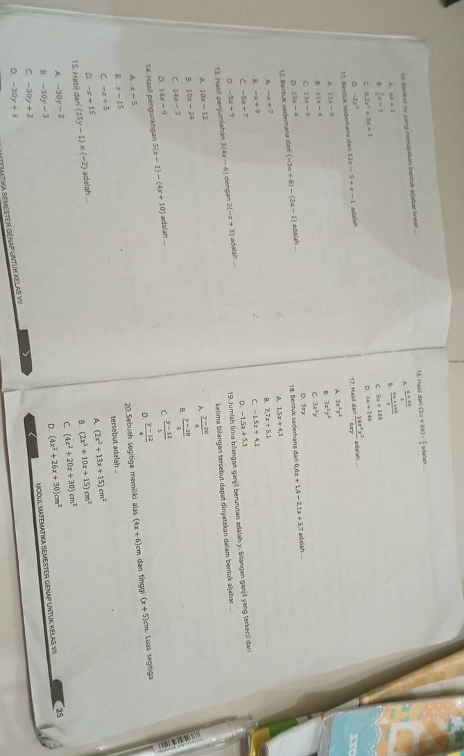 Berikut ini yang merupakan bentuk aljabar linear ... 16 Hasil dan (2a+8b)·  3/3  adalah
A  (a+4b)/3 
A ab+3
 (4a+16b)/3 
B  2/5 x-1
C. 3a+12b
C 0.2x^2+3x+1
11. Bentuk sederhana dan 12x-5+x-1 adalah ... D. 3a+24b
0 -2y^2
17. Hasil dari  18x^3y^2/6xy  adalah
A 3x^3y^2
A 11x-6
B 3x^2y^2
B 11x-4
C 3x^2y
C 13x-6
D. 3xy
D 13x-4
18. Bentuk sederhana dari 0.6x+1.4-2.1x+3.7 adaiah ...
12. Bentuk sedernana dan (-3a+8)-(2a-1) adalah ...
A 1.5x+4.1
A -a+7
B. 2.7x+5.1
B. -a+9
C -1.5x+4.1
C -5a+7
19. Jumlah lima bilangan ganjil berurutan adalah y. Bilangan ganjil yang terkecil dari
D. -5a+9 D. -1.5x+5.1
13. Hasil penjumlahan 3(4x-6) dengan 2(-x+3) adalah .
kelima bilangan tersebut dapat dinyatakan dalam bentuk aljabar ...
A 10x-12
A  (y-20)/6 
B 10x-24
B.  (y-20)/5 
C 14x-3
D. 14x-9
14. Hasil pengurangan 5(x-1)-(4x+10) adalah ...
C.  (y-12)/5 
D.  (y-12)/4 
A x-5
20. Sebuah segitiga memiliki alas (4x+6) cm dan tinggi (x+5)cr Luas segitiga
B x-15
tersebut adalah ..
C -x+5
A (2x^2+13x+15)cm^2
D. -x+15
15. Hasil dari (15y-1)* (-2) adalah ...
B. (2x^2+10x+15)cm^2
C. (4x^2+20x+30)cm^2
A -30y-2
D. (4x^2+26x+30)cm^2
B. -30y-3
MODUL MATEMATIKA SEMESTER GENAP UNTUK KELAS VII 25
C -30y+2
D. -30y+3
TEMATIKA SEMESTER GENAP UNTUK KELAS VII