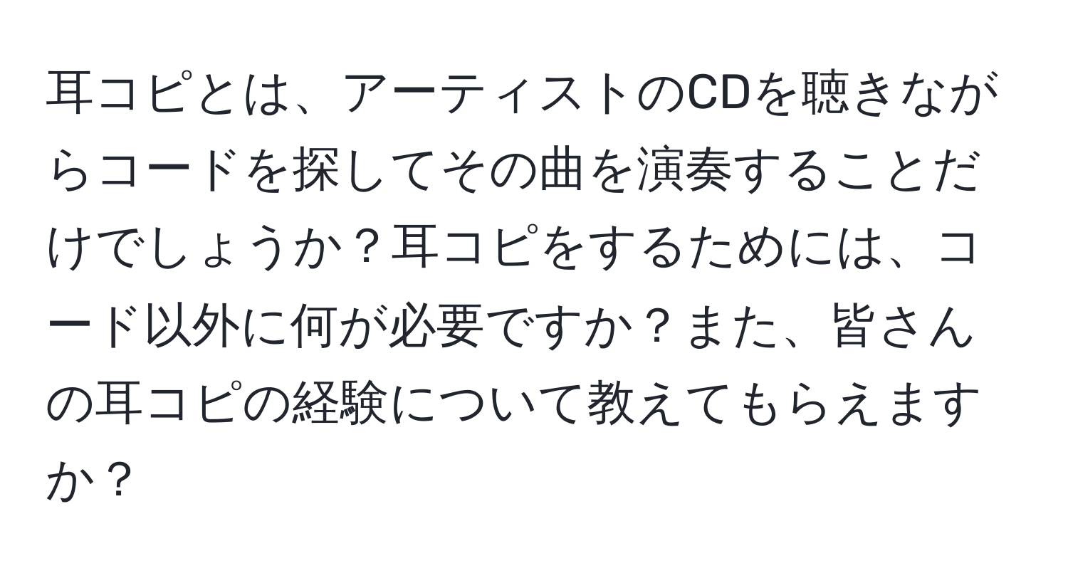 耳コピとは、アーティストのCDを聴きながらコードを探してその曲を演奏することだけでしょうか？耳コピをするためには、コード以外に何が必要ですか？また、皆さんの耳コピの経験について教えてもらえますか？