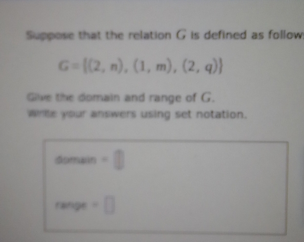 Suppose that the relation G is defined as follow!
G= (2,n),(1,m),(2,q)
Glive the domain and range of G. 
whte your answers using set notation. 
domain -□
range=□