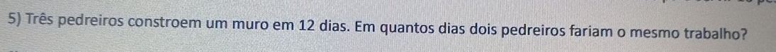 Três pedreiros constroem um muro em 12 dias. Em quantos dias dois pedreiros fariam o mesmo trabalho?