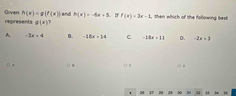 Given h(x)=g(f(x)) and h(x)=-6x+5. If f(x)=3x-1 , then which of the following best
represents g(x) ?
A. -3x+4 B. -18x+14 C. -18x+11 D. -2x+3
A
B
C
4 26 27 28 29 30 31 32 33 34 35