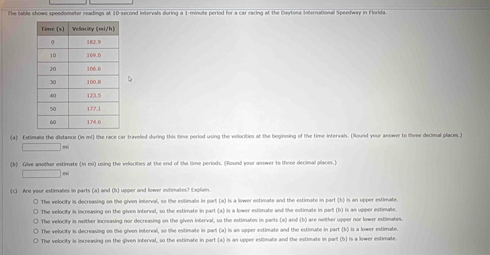 The table shows speedometer readings at 10-second intervals during a 1-minute period for a car racing at the Daytona International Speedway in Florida.
(a) Estimate the distance (in mi) the race car traveled during this time period using the velocities at the beginning of the time intervals. (Round your answer to three decimal places.)
□ ml
(b) Give another estimate (in mi) using the velocities at the end of the time periods. (Round your answer to three decimal places.)
□ mi
(c) Are your estimates in parts (a) and (b) upper and lower estimates? Explain.
The velocity is decreasing on the given interval, so the estimate in part (a) is a lower estimate and the estimate in part (b) is an upper estimate.
The velocity is increasing on the given interval, so the estimate in part (a) is a lower estimate and the estimate in part (b) is an upper estimate.
The velocity is neither increasing nor decreasing on the given interval, so the estimates in parts (a) and (b) are neither upper nor lower estimates.
The velocity is decreasing on the given interval, so the estimate in part (a) is an upper estimate and the estimate in part (b) is a lower estimate.
The velocity is increasing on the given interval, so the estimate in part (a) is an upper estimate and the estimate in part (b) is a lower estimate.