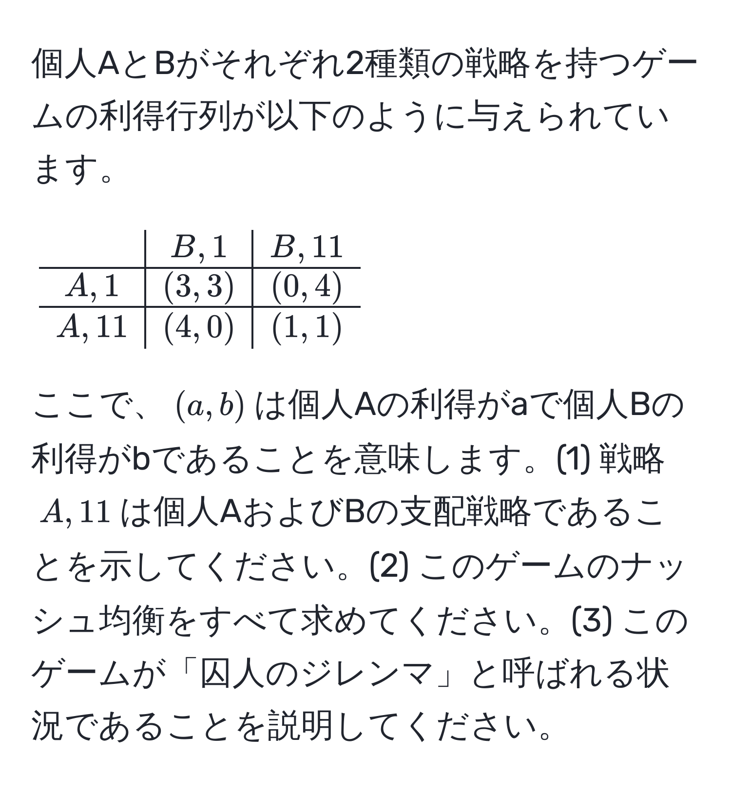 個人AとBがそれぞれ2種類の戦略を持つゲームの利得行列が以下のように与えられています。  
[
beginarrayc|c|c
& B,1 & B,11 
hline
A,1 & (3,3) & (0,4) 
hline
A,11 & (4,0) & (1,1) 
endarray
]
ここで、$(a,b)$は個人Aの利得がaで個人Bの利得がbであることを意味します。(1) 戦略$A,11$は個人AおよびBの支配戦略であることを示してください。(2) このゲームのナッシュ均衡をすべて求めてください。(3) このゲームが「囚人のジレンマ」と呼ばれる状況であることを説明してください。