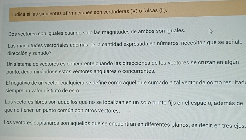 Indica si las siguientes afirmaciones son verdaderas (V) o falsas (F).
Dos vectores son iguales cuando solo las magnitudes de ambos son iguales.
Las magnitudes vectoriales además de la cantidad expresada en números, necesitan que se señale
dirección y sentido?
Un sistema de vectores es concurrente cuando las direcciones de los vectores se cruzan en algún
punto, denominándose estos vectores angulares o concurrentes.
El negativo de un vector cualquiera se define como aquel que sumado a tal vector da como resultado
siempre un valor distinto de cero.
Los vectores libres son aquellos que no se localizan en un solo punto fijo en el espacio, además de
que no tienen un punto común con otros vectores.
Los vectores coplanares son aquellos que se encuentran en diferentes planos, es decir, en tres ejes.