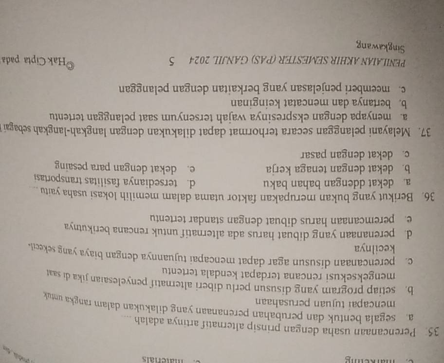 markeiig
materiais
35. Perencanaan usaha dengan prinsip alternatif artinya adalah ....
a. segala bentuk dan perubahan perenanaan yang dilakukan dalam rangka untuk
mencapai tujuan perusahaan
b. setiap program yang disusun perlu diberi alternatif penyelesaian jika di saat
mengeksekusi rencana terdapat kendala tertentu
c. perencanaan disusun agar dapat mencapai tujuannya dengan biaya yang sekecil 
kecilnya
d. perenanaan yang dibuat harus ada alternatif untuk rencana berikutnya
e peremcanaan harus dibuat dengan standar tertentu
36. Berikut yang bukan merupakan faktor utama dalam memilih lokasi usaha yaitu .
a. dekat ddengan bahan baku d. tersedianya fasilitas transportasi
b. dekat dengan tenaga kerja e. dekat dengan para pesaing
c. dekat dengan pasar
37. Melayani pelanggan secara terhormat dapat dilakukan dengan langkah-langkah sebagai
a. menyapa dengan ekspresinya wajah tersenyum saat pelanggan tertentu
b. bertanya dan mencatat keinginan
c. meemberi penjelasan yang berkaitan dengan pelanggan
PENILAIAN AKHIR SEMESTER (PAS) GANJIL 2024 5 *Hak Cipta pada
Singkawang