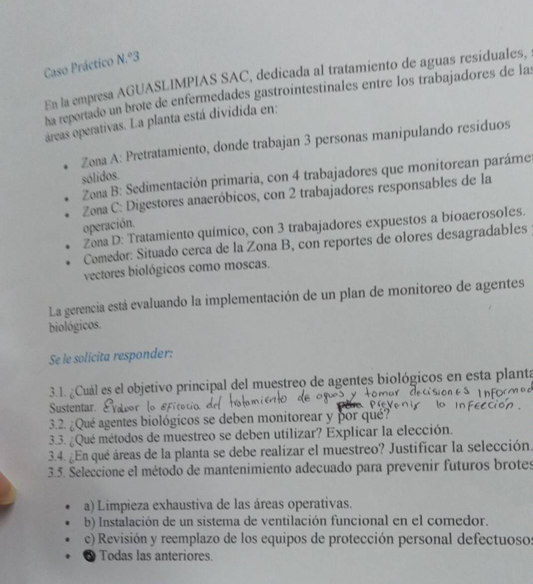 Caso Práctico N.º3
Ea la empresa AGUASLIMPIAS SAC, dedicada al tratamiento de aguas resíduales,
ha reportado un brote de enfermedades gastrointestinales entre los trabajadores de la
oáreas operativas. La planta está dividida en:
Zona A: Pretratamiento, donde trabajan 3 personas manipulando resíduos
Zona B: Sedimentación primaria, con 4 trabajadores que monitorean paráme
sólidos.
Zona C: Digestores anaeróbicos, con 2 trabajadores responsables de la
operación.
Zona D: Tratamiento químico, con 3 trabajadores expuestos a bioaerosoles.
Comedor: Situado cerca de la Zona B, con reportes de olores desagradables
vectores biológicos como moscas.
La gerencia está evaluando la implementación de un plan de monitoreo de agentes
biológicos.
Se le solicita responder:
3.1. ¿Cuál es el objetivo principal del muestreo de agentes biológicos en esta planta
Sustentar. vatear Ficocia e
3.2. ¿Qué agentes biológicos se deben monitorear y por qué?
3.3. ¿Qué métodos de muestreo se deben utilizar? Explicar la elección.
3.4. ¿En qué áreas de la planta se debe realizar el muestreo? Justificar la selección.
3.5. Seleccione el método de mantenimiento adecuado para prevenir futuros brotes
a) Limpieza exhaustiva de las áreas operativas.
b) Instalación de un sistema de ventilación funcional en el comedor.
c) Revisión y reemplazo de los equipos de protección personal defectuosos
Todas las anteriores.