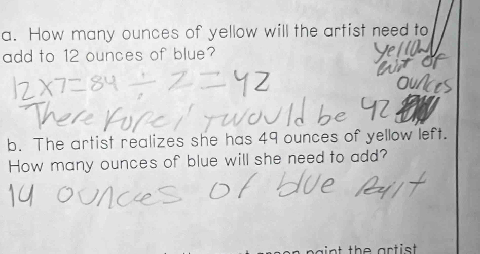 How many ounces of yellow will the artist need to 
add to 12 ounces of blue? 
a 
b. The artist realizes she has 49 ounces of yellow left. 
How many ounces of blue will she need to add? 
aint the artist .