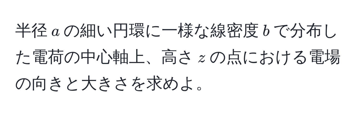 半径$a$の細い円環に一様な線密度$b$で分布した電荷の中心軸上、高さ$z$の点における電場の向きと大きさを求めよ。