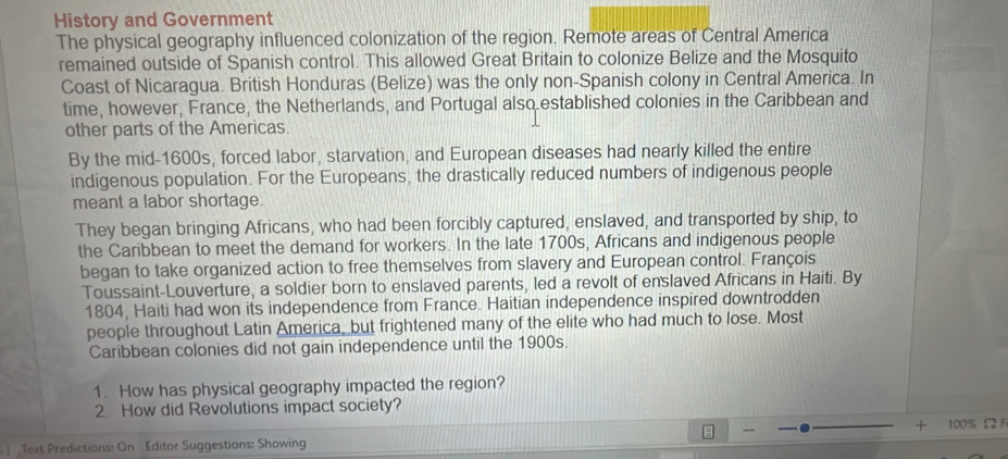 History and Government 
The physical geography influenced colonization of the region. Remote areas of Central America 
remained outside of Spanish control. This allowed Great Britain to colonize Belize and the Mosquito 
Coast of Nicaragua. British Honduras (Belize) was the only non-Spanish colony in Central America. In 
time, however, France, the Netherlands, and Portugal also established colonies in the Caribbean and 
other parts of the Americas. 
By the mid-1600s, forced labor, starvation, and European diseases had nearly killed the entire 
indigenous population. For the Europeans, the drastically reduced numbers of indigenous people 
meant a labor shortage 
They began bringing Africans, who had been forcibly captured, enslaved, and transported by ship, to 
the Caribbean to meet the demand for workers. In the late 1700s, Africans and indigenous people 
began to take organized action to free themselves from slavery and European control. François 
Toussaint-Louverture, a soldier born to enslaved parents, led a revolt of enslaved Africans in Haiti. By 
1804, Haiti had won its independence from France. Haitian independence inspired downtrodden 
people throughout Latin America, but frightened many of the elite who had much to lose. Most 
Caribbean colonies did not gain independence until the 1900s. 
1. How has physical geography impacted the region? 
2. How did Revolutions impact society? 
+ 
Text Predictions: On Editor Suggestions: Showing 100% £ F