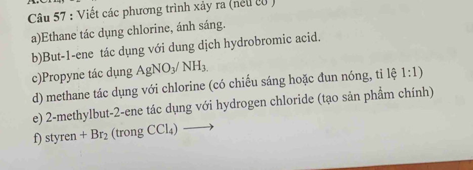 Viết các phương trình xảy ra (neu c8 ) 
a)Ethane tác dụng chlorine, ánh sáng. 
b)But -1 -ene tác dụng với dung dịch hydrobromic acid. 
c)Propyne tác dụng AgNO_3/NH_3.
d) methane tác dụng với chlorine (có chiếu sáng hoặc đun nóng, tỉ lệ 1:1) 
e) 2 -methylbut -2 -ene tác dụng với hydrogen chloride (tạo sản phẩm chính) 
f) styren +Br_2 (trong CCl_4) _ 