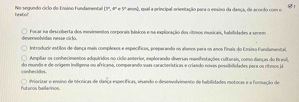 No segundo ciclo do Ensino Fundamental (3°,4° e 5° anos) O, qual a principal orientação para o ensino da dança, de acordo com o
texto?
Focar na descoberta dos movimentos corporais básicos e na exploração dos ritmos musicais, habilidades a serem
desenvolvidas nesse ciclo.
Introduzir estilos de dança mais complexos e específicos, preparando os alunos para os anos finais do Ensino Fundamental.
Ampliar os conhecimentos adquiridos no ciclo anterior, explorando diversas manifestações culturais, como danças do Brasil,
do mundo e de origem indígena ou africana, comparando suas características e criando novas possibilidades para os ritmos já
conhecidos.
Priorizar o ensino de técnicas de dança específicas, visando o desenvolvimento de habilidades motoras e a formação de
futuros bailarinos.