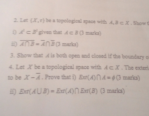 Let  X,r be a topological space with A, B⊂ X. Show t
A^2⊂ B^2 given that A⊂ B (3 marks) 
i overline A∩ B=overline A∩ overline B (3 marks) 
3. Show that A is both open and closed if the boundary o 
4. Let X be a topological space with A⊂ X. The exteri 
to be X-overline A. Prove that i) Ext(A)∩ A=phi (3 marks) 
ii) Ext(A∪ B)=Ext(A)∩ Ext(B) (3 marks)