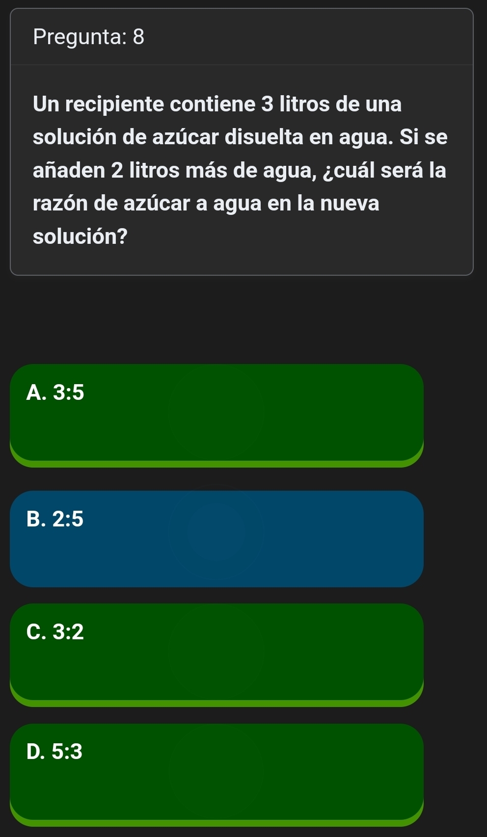 Pregunta: 8
Un recipiente contiene 3 litros de una
solución de azúcar disuelta en agua. Si se
añaden 2 litros más de agua, ¿cuál será la
razón de azúcar a agua en la nueva
solución?
A. 3:5
B. 2:5
C. 3:2
D. 5:3