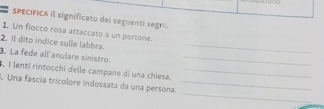 SPECIFICA il significato dei seguenti segni. 
1. Un fiocco rosa attaccato a un portone. 
2. Il dito indice sulle labbra._ 
3. La fede all’anulare sinistro._ 
4. I lenti rintocchi delle campane di una chiesa._ 
_ 
S. Una fascia tricolore indossata da una persona._