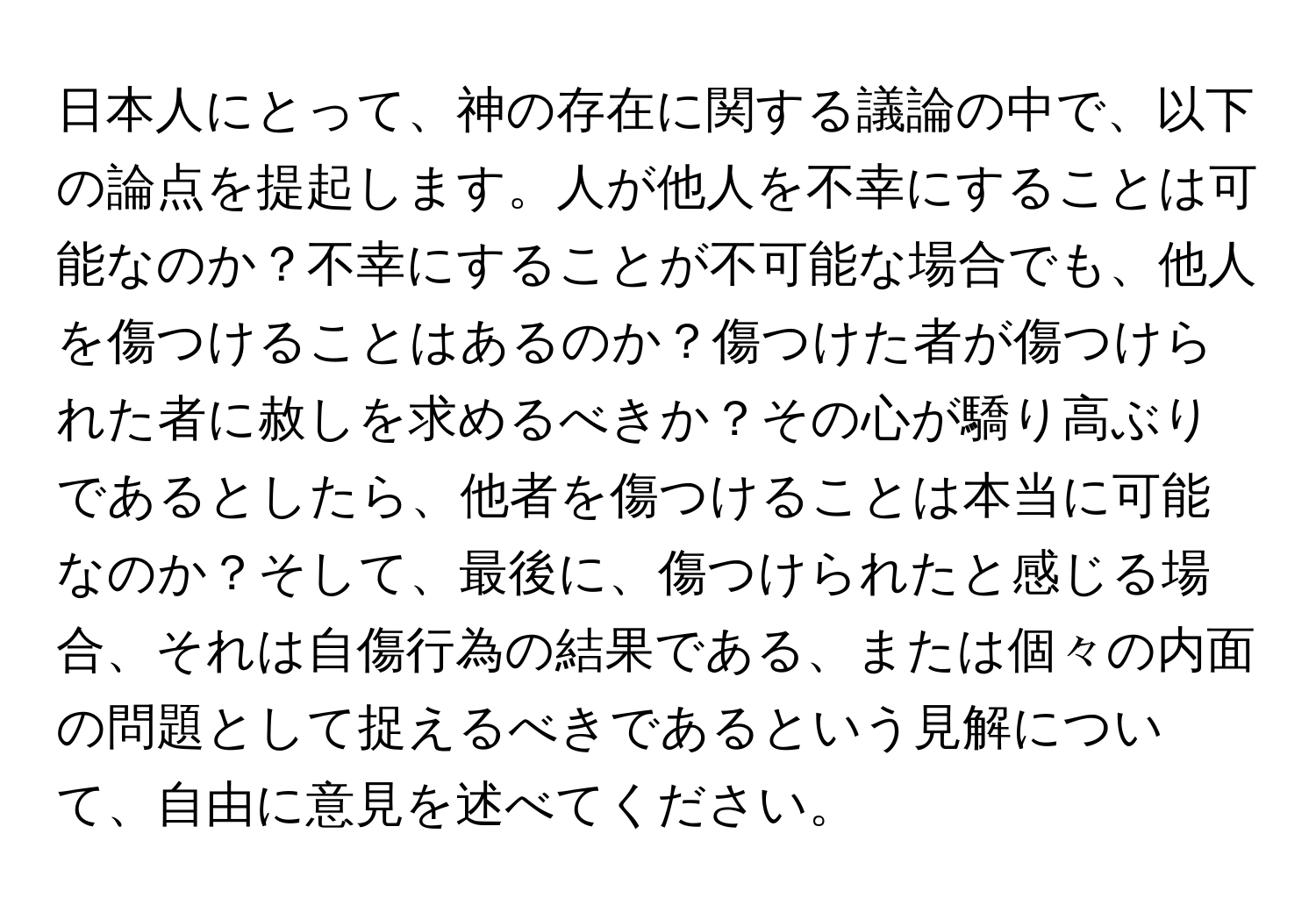 日本人にとって、神の存在に関する議論の中で、以下の論点を提起します。人が他人を不幸にすることは可能なのか？不幸にすることが不可能な場合でも、他人を傷つけることはあるのか？傷つけた者が傷つけられた者に赦しを求めるべきか？その心が驕り高ぶりであるとしたら、他者を傷つけることは本当に可能なのか？そして、最後に、傷つけられたと感じる場合、それは自傷行為の結果である、または個々の内面の問題として捉えるべきであるという見解について、自由に意見を述べてください。