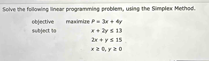 Solve the following linear programming problem, using the Simplex Method. 
objective maximize P=3x+4y
subject to x+2y≤ 13
2x+y≤ 15
x≥ 0, y≥ 0