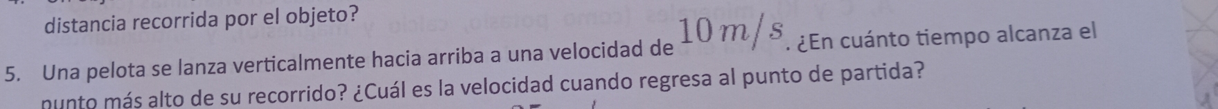 distancia recorrida por el objeto? 
5. Una pelota se lanza verticalmente hacia arriba a una velocidad de 10m/s. ¿En cuánto tiempo alcanza el 
munto más alto de su recorrido? ¿Cuál es la velocidad cuando regresa al punto de partida?