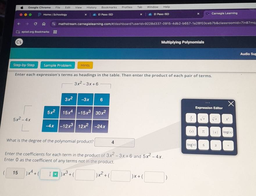 Google Chrome File Edit View History Bookmarks Profiles Tab Window Help 
Home | Schoology × El Paso ISD × El Paso ISD Carnegie Learning 
o mathstream.carnegielearning.com/#/dashboard?userld=9228d337-0915-4db2-b657-1a28f03ceb7b&classroomld=7in87mq 
episd.org Bookmarks 
Multiplying Polynomials 
Audio Su 
Step-by-Step Sample Problem Hints 
Enter each expression's terms as headings in the table. Then enter the product of each pair of terms.
3x^2-3x+6
3x^2 -3x 6
Expression Editor
5x^2 15x^4 -15x^3 30x^2
5x^2-4x
 x/y  sqrt(x) sqrt[7](x) X
-4x -12x^3 12x^2 -24x
(x) π |x| g(x)
What is the degree of the polynomial product? 4
log (x) 2 + 
Enter the coefficients for each term in the product of 3x^2-3x+6 and 5x^2-4x. 
Enter 0 as the coefficient of any terms not in the product.
(□ )x^4+(□ )x^3+(□ )x^2+(□ )x+(□ )