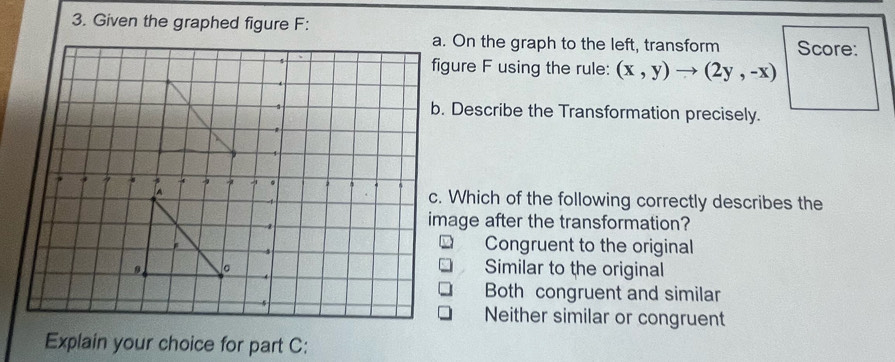 Given the graphed figure F:
a. On the graph to the left, transform Score:
figure F using the rule: (x,y)to (2y,-x)
b. Describe the Transformation precisely.
c. Which of the following correctly describes the
image after the transformation?
Congruent to the original
Similar to the original
Both congruent and similar
Neither similar or congruent
Explain your choice for part C: