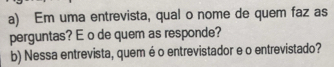 Em uma entrevista, qual o nome de quem faz as 
perguntas? E o de quem as responde? 
b) Nessa entrevista, quem é o entrevistador e o entrevistado?