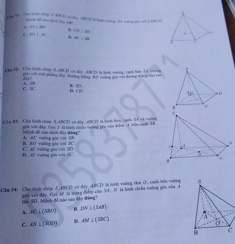 Cầu 31: Cho hình chóp S. ABCD có đây ABCD là hình vuỡng, SA vuống gọc với ( ABCO)
Mệnh đề nào đưới đây sai?
A. SA⊥ BD
B. CD⊥ SD.
C. SD⊥ AC. D. BC⊥ SB. 
Câu 32: Cho hình chóp S. ABCD có dây ABCD là hình vuông, cạnh bên S4 vuông
góc với mặt phẳng đầy. Đường thăng BD vuông góc với đường thắng nào sau
đây?
A. SB , B. SD.
C. SC. D. CD 、
Cầu 33: Cho hình chóp S. ABCD có đây ABCD là hình thoi, cạnh SA và vuống
góc với đáy. Gọi / là hình chiều vuông góc của điểm A trên cạnh SB .
Mệnh đề nào dưới đây đúng?
A. AC vuông góc với SB.
B. BD vuông góc với SC .
C.AI vuông góc với SD.
D. AI vuông góc với SC .
Câu 34: Cho hình chóp S. ABCD có đáy ABCD là hình vuông tâm O, cạnh bên vuông 
góc với đảy. Gọi M là trung điểm của SA, N là hình chiếu vuông góc của A
lên SO. Mệnh đề nào sau đây đúng?
A. AC⊥ (SBD). B. DN⊥ (SAB).
C. AN⊥ (SOD). D. AM⊥ (SBC).