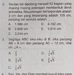 Seutas tali dipotong menjadi 52 bagian yang
masing-masing potongan membentuk deret
aritmetika. Bila potongan tali terpendek adalah
3 cm dan yang terpanjang adalah 105 cm,
panjang tali semula adalah . . . .
A. 1.986 cm D. 4.192 cm
B. 2.808 cm E. 5.616 cm
C. 3.244 cm
3. Segitiga ABC siku-siku di B. Jika panjang
AB=8cm dan panjang AC=12cm , nilai
sin ∠ A= += =1
A.  2/3  D.  1/2 sqrt(5)
B.  3/2 sqrt(5) E.  2/5 sqrt(5)
C.  1/3 sqrt(5)
4 Sari Ida. đạn Dian membeli kue di toko vạng