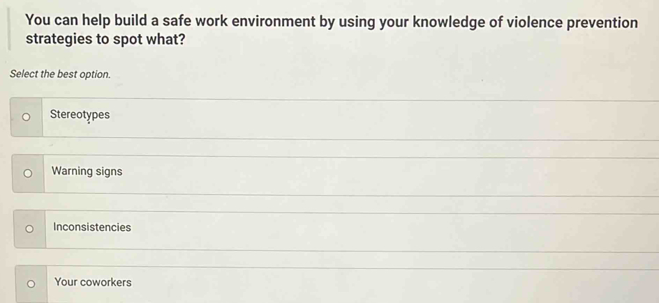 You can help build a safe work environment by using your knowledge of violence prevention
strategies to spot what?
Select the best option.
Stereotypes
Warning signs
Inconsistencies
Your coworkers