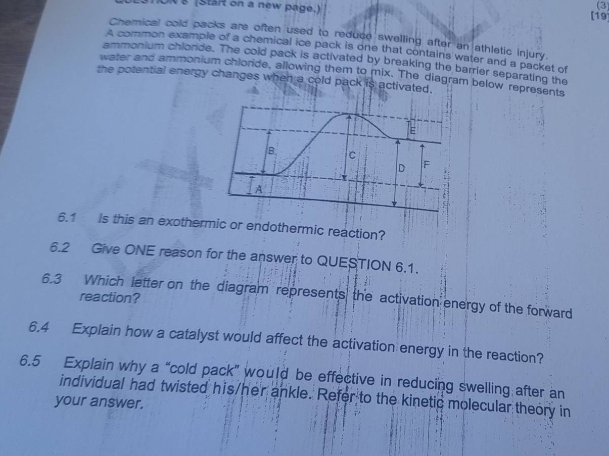 (3 
N 8 (Start on a new page.) [19 
Chemical cold packs are often used to reduce swelling after an athletic injury. 
A common example of a chemical ice pack is one that contains water and a packet of 
ammonium chlorde. The cold pack is activated by breaking the barrier separating the 
water and ammonium chloride, allowing them to mix. The diagram below represents 
the potential energy changes when a cold pack is activated. 
6.1 Is this an exothermic or endothermic reaction? 
6.2 Give ONE reason for the answer to QUESTION 6.1. 
6.3 Which letter on the diagram represents the activation energy of the forward 
reaction? 
6.4 Explain how a catalyst would affect the activation energy in the reaction? 
6.5 Explain why a “cold pack” would be effective in reducing swelling after an 
individual had twisted his/her ankle. Refer to the kinetic molecular theory in 
your answer.