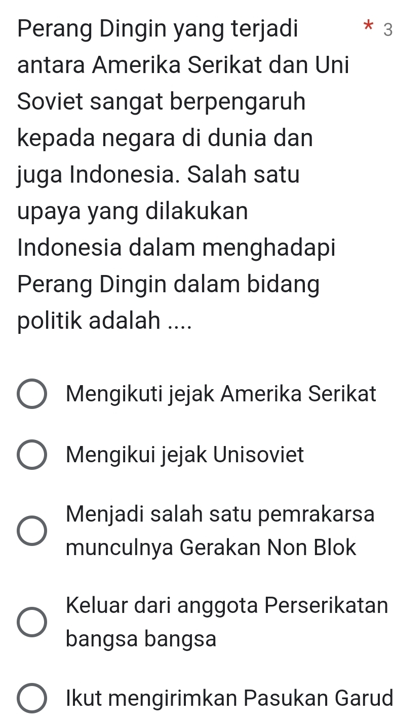 Perang Dingin yang terjadi 3
antara Amerika Serikat dan Uni
Soviet sangat berpengaruh
kepada negara di dunia dan
juga Indonesia. Salah satu
upaya yang dilakukan
Indonesia dalam menghadapi
Perang Dingin dalam bidang
politik adalah ....
Mengikuti jejak Amerika Serikat
Mengikui jejak Unisoviet
Menjadi salah satu pemrakarsa
munculnya Gerakan Non Blok
Keluar dari anggota Perserikatan
bangsa bangsa
Ikut mengirimkan Pasukan Garud