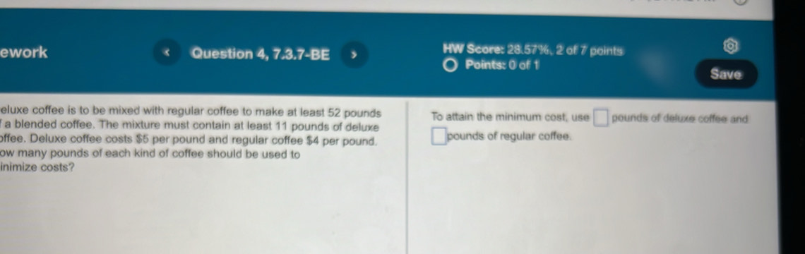 ework Question 4, 7.3.7-BE j 
HW Score: 28.57%, 2 of 7 points 
Points: 0 of 1 
Save 
eluxe coffee is to be mixed with regular coffee to make at least 52 pounds To attain the minimum cost, use □ pounds of deluxe coffee and 
f a blended coffee. The mixture must contain at least 11 pounds of deluxe 
offee. Deluxe coffee costs $5 per pound and regular coffee $4 per pound. pounds of regular coffee. 
ow many pounds of each kind of coffee should be used to 
inimize costs?